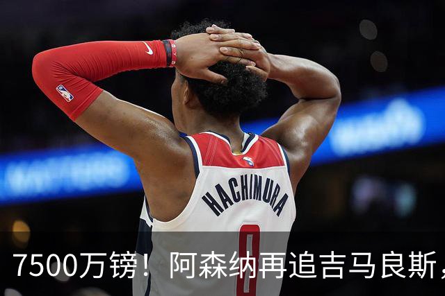 7500万镑！阿森纳再追吉马良斯，巴西中场已告知纽卡想走