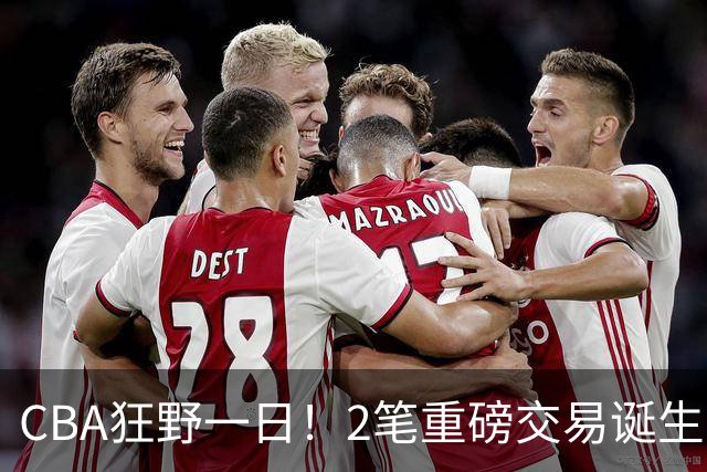 CBA狂野一日！2笔重磅交易诞生，6人完成签约，徐杰林葳互换被辟谣
